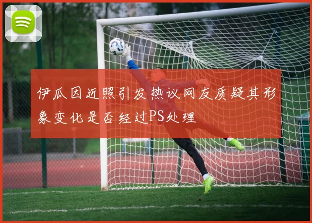 伊瓜因近照引发热议网友质疑其形象变化是否经过PS处理