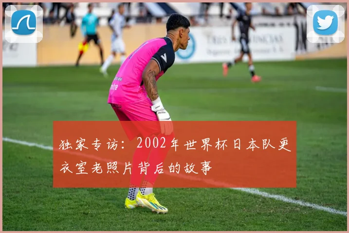 独家专访：2002年世界杯日本队更衣室老照片背后的故事