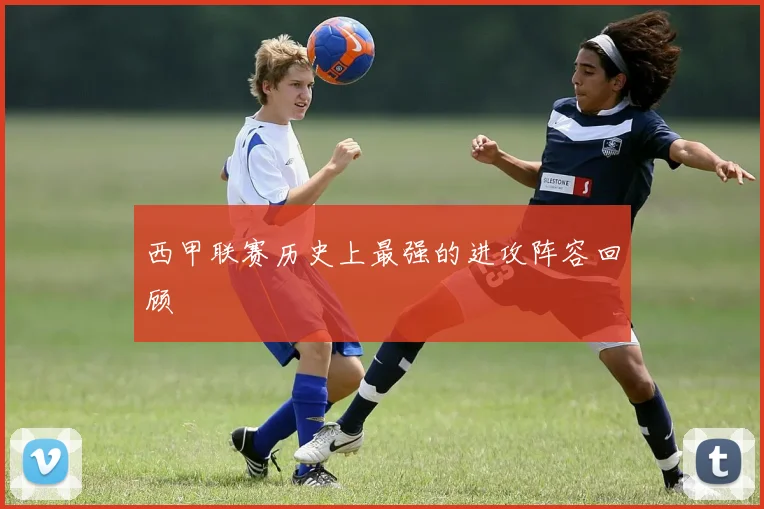 西甲联赛历史上最强的进攻阵容回顾