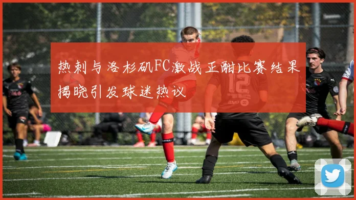 热刺与洛杉矶FC激战正酣比赛结果揭晓引发球迷热议