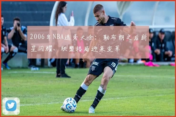 2006年NBA选秀大会：勒布朗之后新星闪耀，联盟格局迎来变革