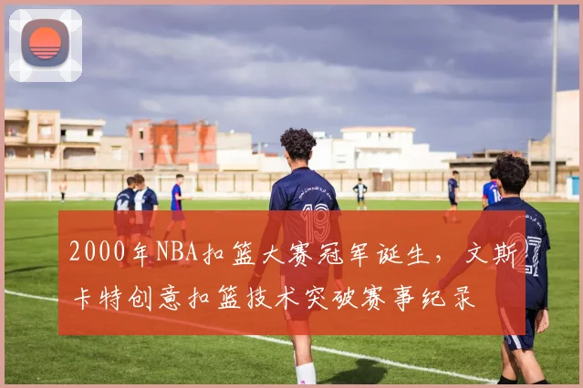 2000年NBA扣篮大赛冠军诞生，文斯卡特创意扣篮技术突破赛事纪录