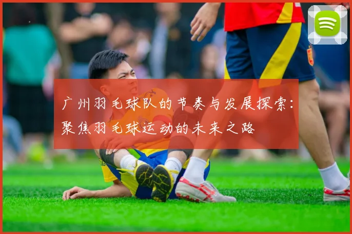 广州羽毛球队的节奏与发展探索：聚焦羽毛球运动的未来之路