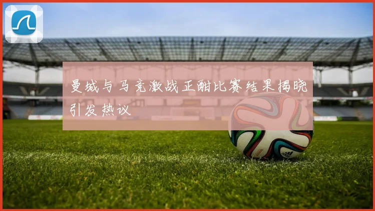 曼城与马竞激战正酣比赛结果揭晓引发热议