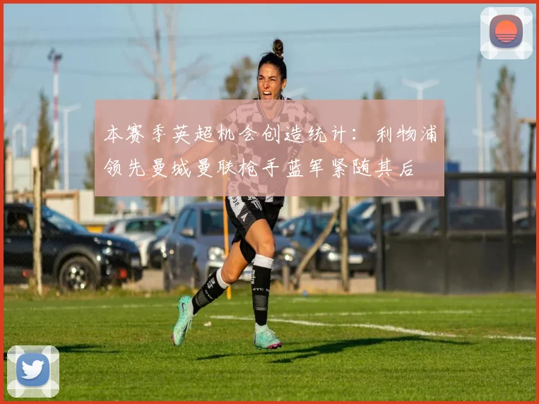 本赛季英超机会创造统计：利物浦领先曼城曼联枪手蓝军紧随其后