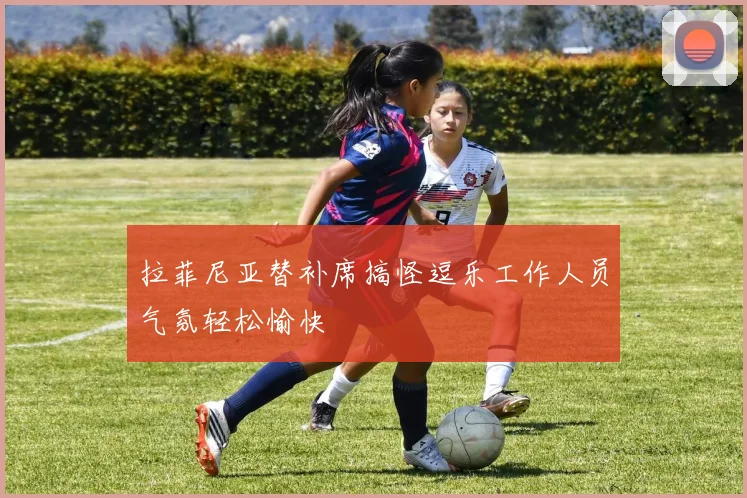 拉菲尼亚替补席搞怪逗乐工作人员气氛轻松愉快