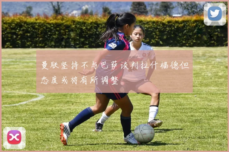 曼联坚持不与巴萨谈判拉什福德但态度或将有所调整