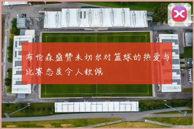 布伦森盛赞米切尔对篮球的热爱与比赛态度令人钦佩