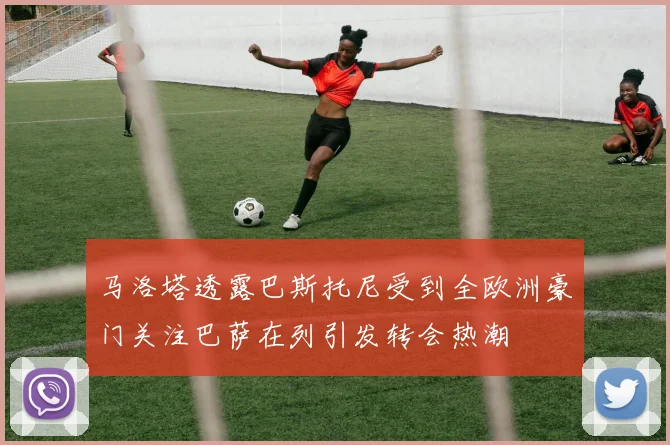 马洛塔透露巴斯托尼受到全欧洲豪门关注巴萨在列引发转会热潮